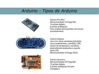 Arduino - Tipos de Arduino
Arduino Esplora:
vem com vários sensores embutidos
como acelerômetro, Led RGB, LDR,
sensor de temperatura, microfone,
potenciômetro deslizante e suporte
para LCD;
Microcontrolador ATmega 32U4.
Arduino Pro Mini:
Microcontrolador ATmega168;
14 portas digitais;
8 portas analógicas;
Para projetos permanentes com pouco
processamento.
Arduino Severino:
Microcontrolador ATmega328;
14 portas digitais;
6 portas analógicas (kit para
montagem)
 