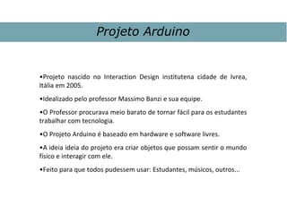•Projeto nascido no Interaction Design institutena cidade de Ivrea,
Itália em 2005.
•Idealizado pelo professor Massimo Banzi e sua equipe.
•O Professor procurava meio barato de tornar fácil para os estudantes
trabalhar com tecnologia.
•O Projeto Arduino é baseado em hardware e software livres.
•A ideia ideia do projeto era criar objetos que possam sentir o mundo
físico e interagir com ele.
•Feito para que todos pudessem usar: Estudantes, músicos, outros...
Projeto Arduino
 