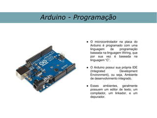 Arduino - Programação
● O microcontrolador na placa do
Arduino é programado com uma
linguagem de programação
baseada na linguagem Wiring, que
por sua vez é baseada na
linguagem “C”.
● O Arduino possui sua própria IDE
(Integrated Development
Environment), ou seja, Ambiente
de desenvolvimento integrado.
● Esses ambientes, geralmente
possuem um editor de texto, um
compilador, um linkador, e um
depurador.
 