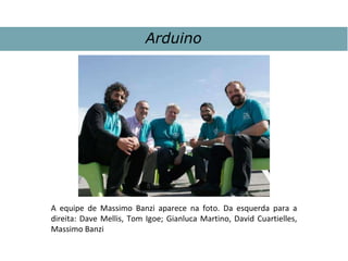 A equipe de Massimo Banzi aparece na foto. Da esquerda para a
direita: Dave Mellis, Tom Igoe; Gianluca Martino, David Cuartielles,
Massimo Banzi
Arduino
 