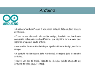 •A palavra "Arduino", que é um nome próprio italiano, tem origem
germânica.
•É um nome derivado do saxão antigo, hardwin ou harduwin
composto pelas palavras hard/hardu, que significa forte e wini que
significa amigo em saxão antigo.
•Juntas elas formam Hardwini que significa Grande Amigo, ou Forte
Amigo.
•A palavra foi latinizada para Ardovinus, e depois para o italiano
Arduino.
•Houve um rei da Itália, nascido na mesma cidade chamado de
Arduino de Ivrea (1002 - 1015).
Arduino
 