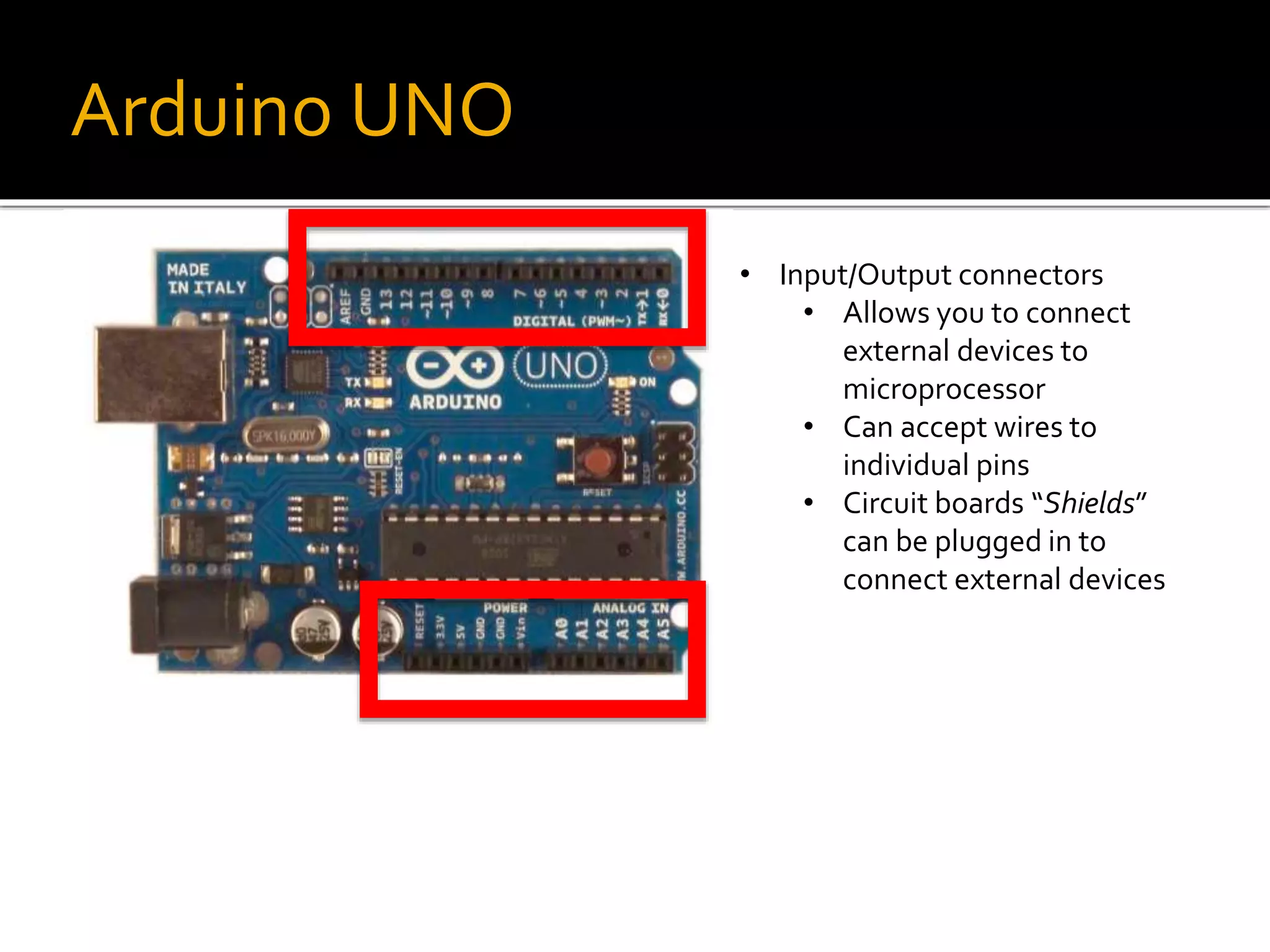 Arduino UNO
• Input/Output connectors
• Allows you to connect
external devices to
microprocessor
• Can accept wires to
individual pins
• Circuit boards “Shields”
can be plugged in to
connect external devices
 