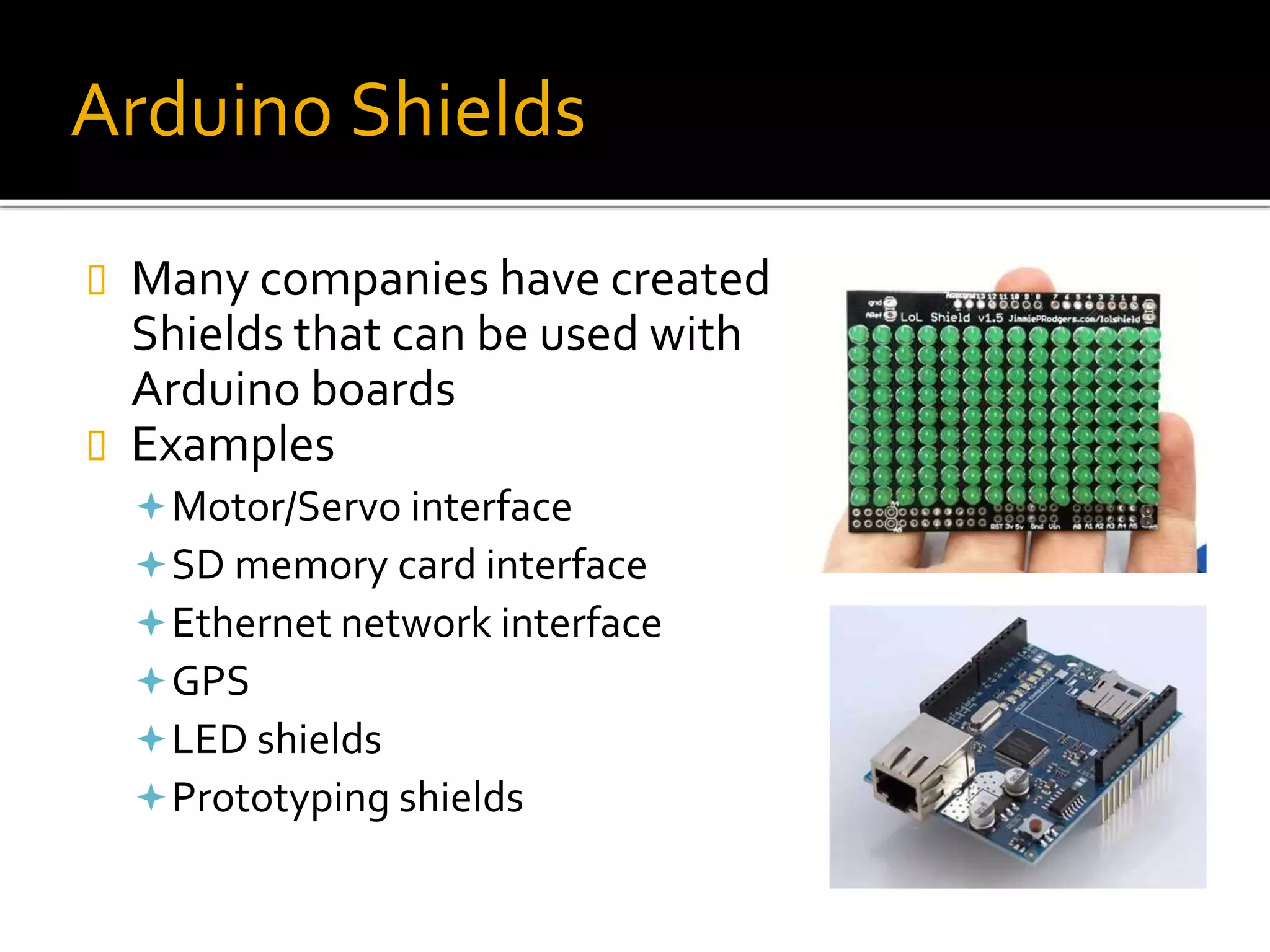 Arduino Shields
 Many companies have created
Shields that can be used with
Arduino boards
 Examples
Motor/Servo interface
SD memory card interface
Ethernet network interface
GPS
LED shields
Prototyping shields
 