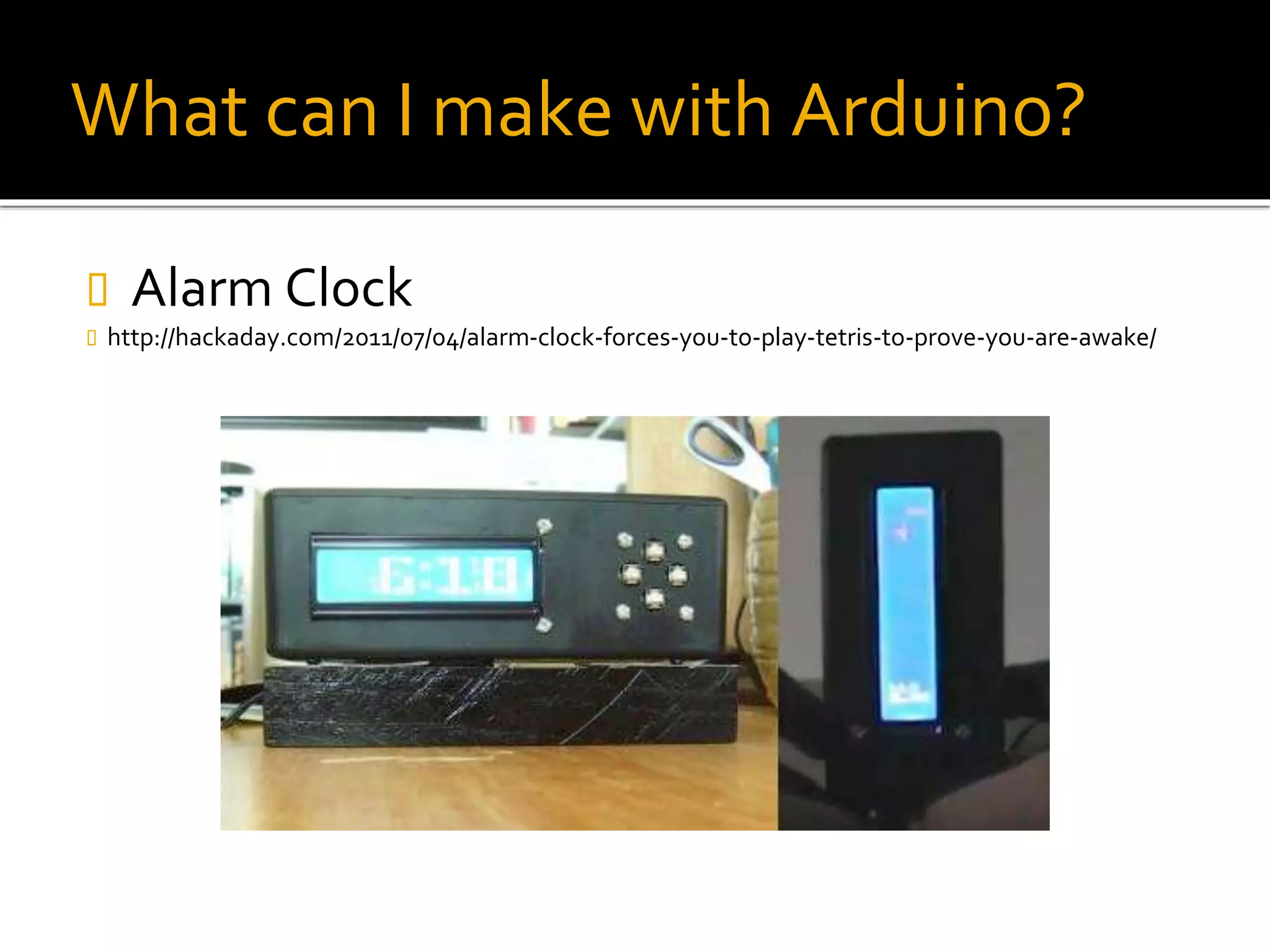 What can I make with Arduino?
 Alarm Clock
 http://hackaday.com/2011/07/04/alarm-clock-forces-you-to-play-tetris-to-prove-you-are-awake/
 