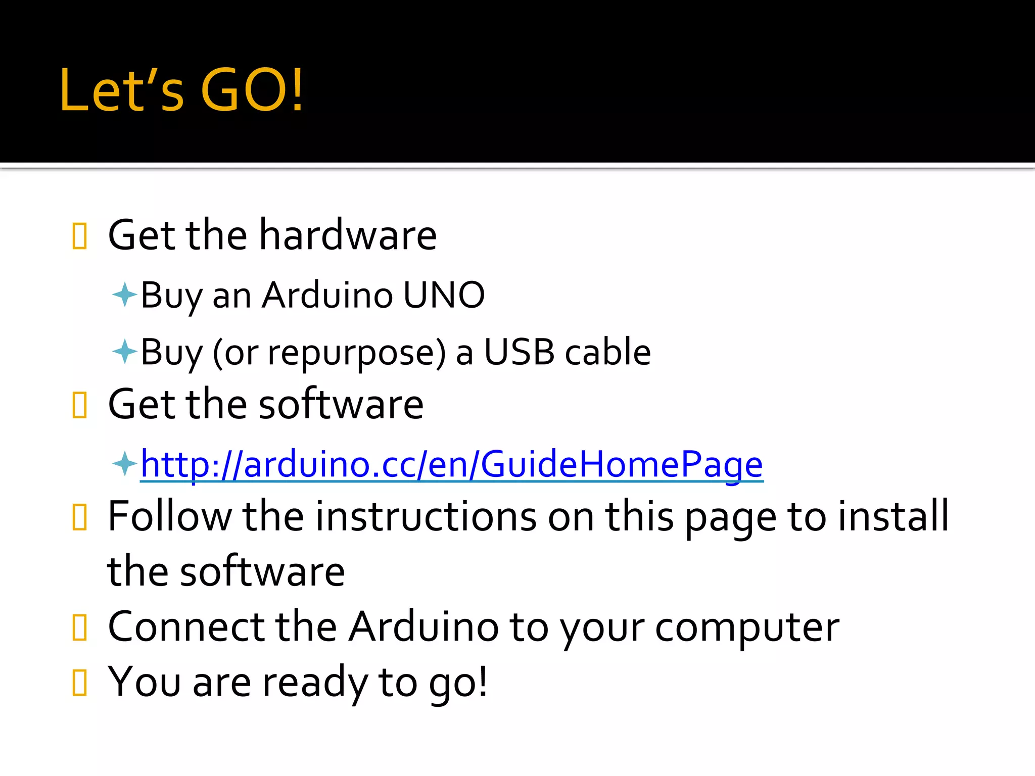 Let’s GO!
 Get the hardware
Buy an Arduino UNO
Buy (or repurpose) a USB cable
 Get the software
http://arduino.cc/en/GuideHomePage
 Follow the instructions on this page to install
the software
 Connect the Arduino to your computer
 You are ready to go!
 