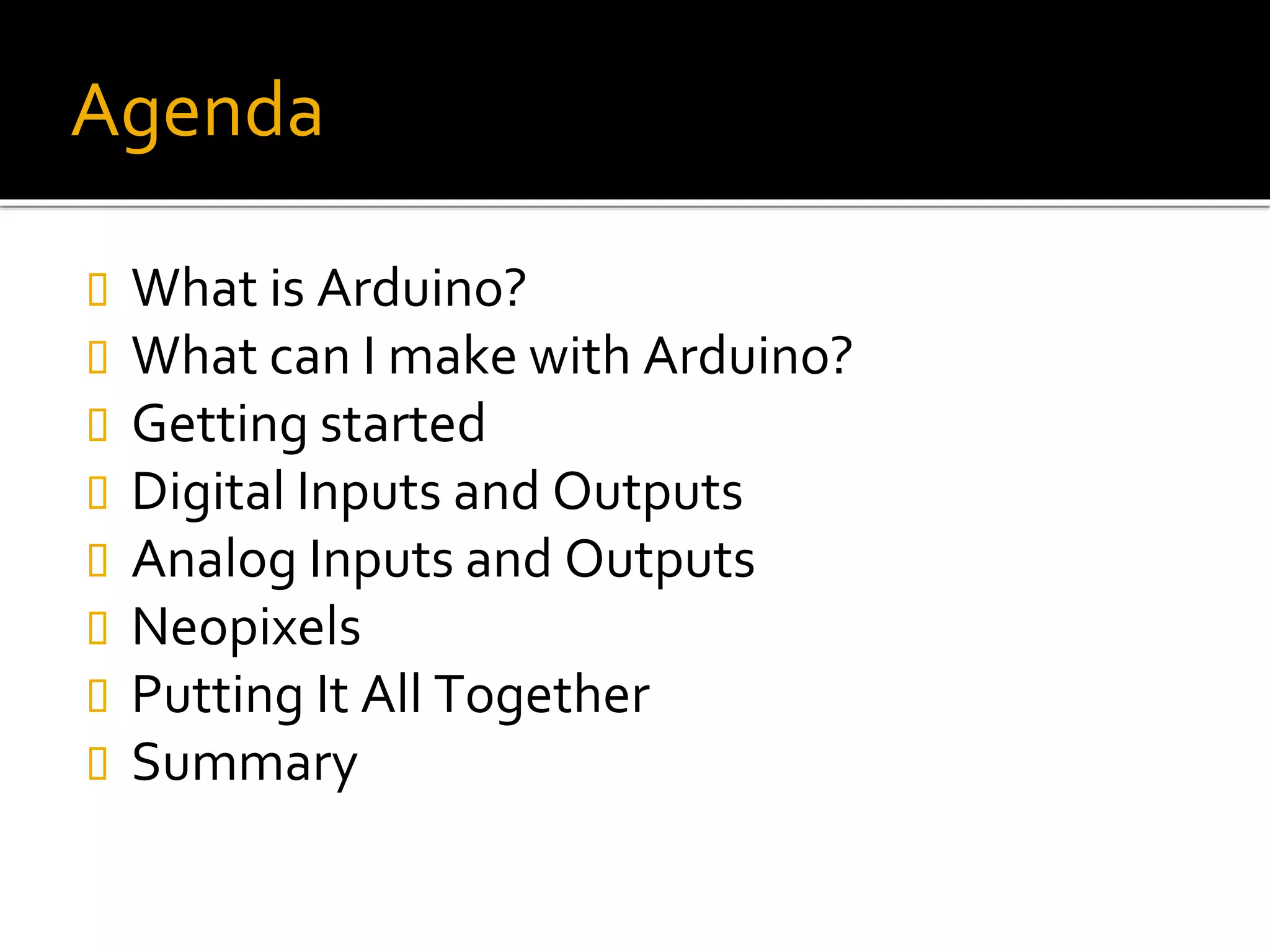 Agenda
 What is Arduino?
 What can I make with Arduino?
 Getting started
 Digital Inputs and Outputs
 Analog Inputs and Outputs
 Neopixels
 Putting It All Together
 Summary
 