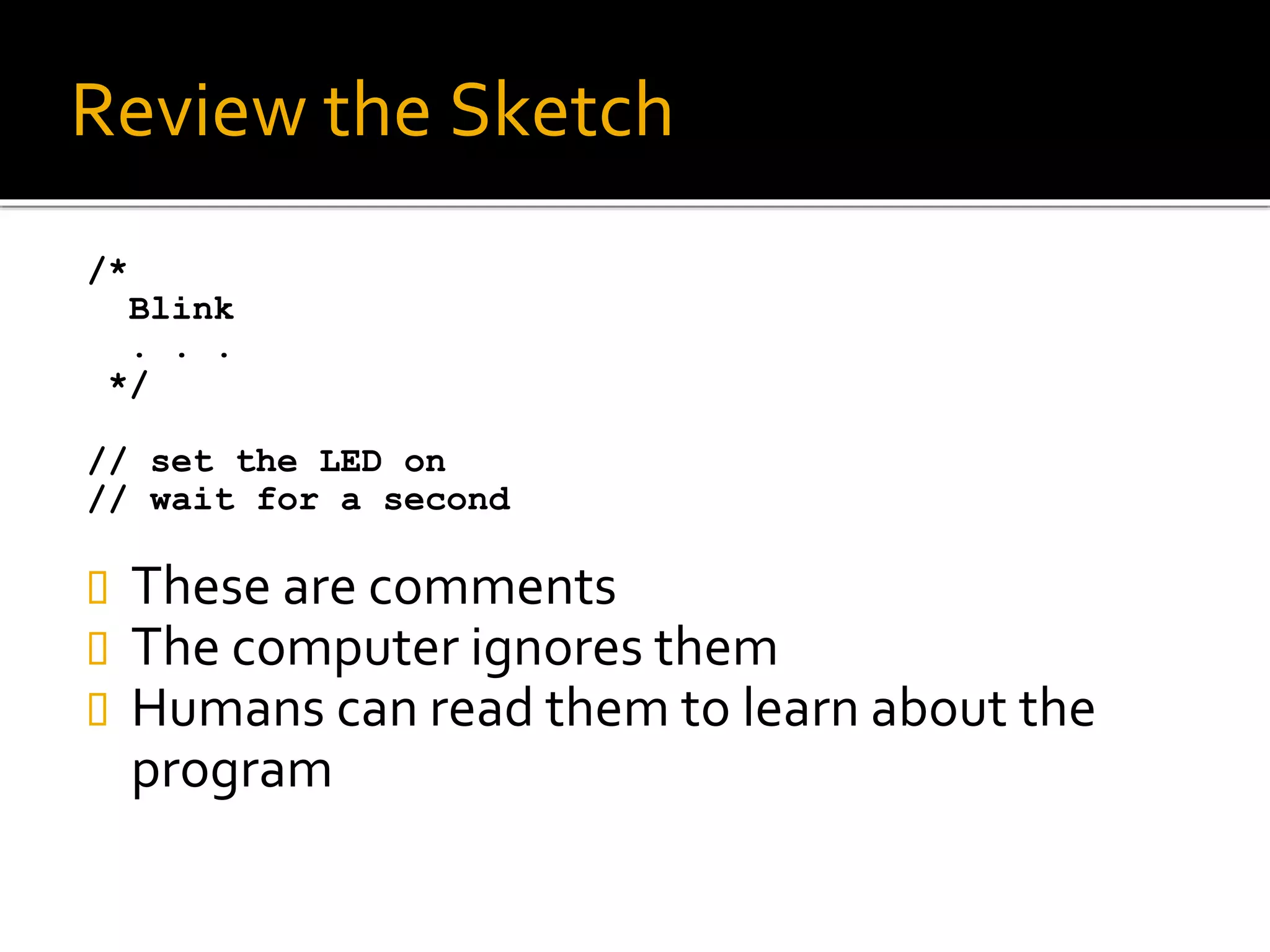 Review the Sketch
/*
Blink
. . .
*/
// set the LED on
// wait for a second
 These are comments
 The computer ignores them
 Humans can read them to learn about the
program
 