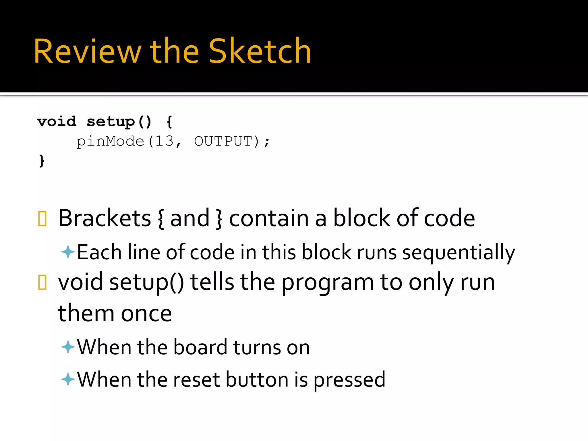 Review the Sketch
void setup() {
pinMode(13, OUTPUT);
}
 Brackets { and } contain a block of code
Each line of code in this block runs sequentially
 void setup() tells the program to only run
them once
When the board turns on
When the reset button is pressed
 