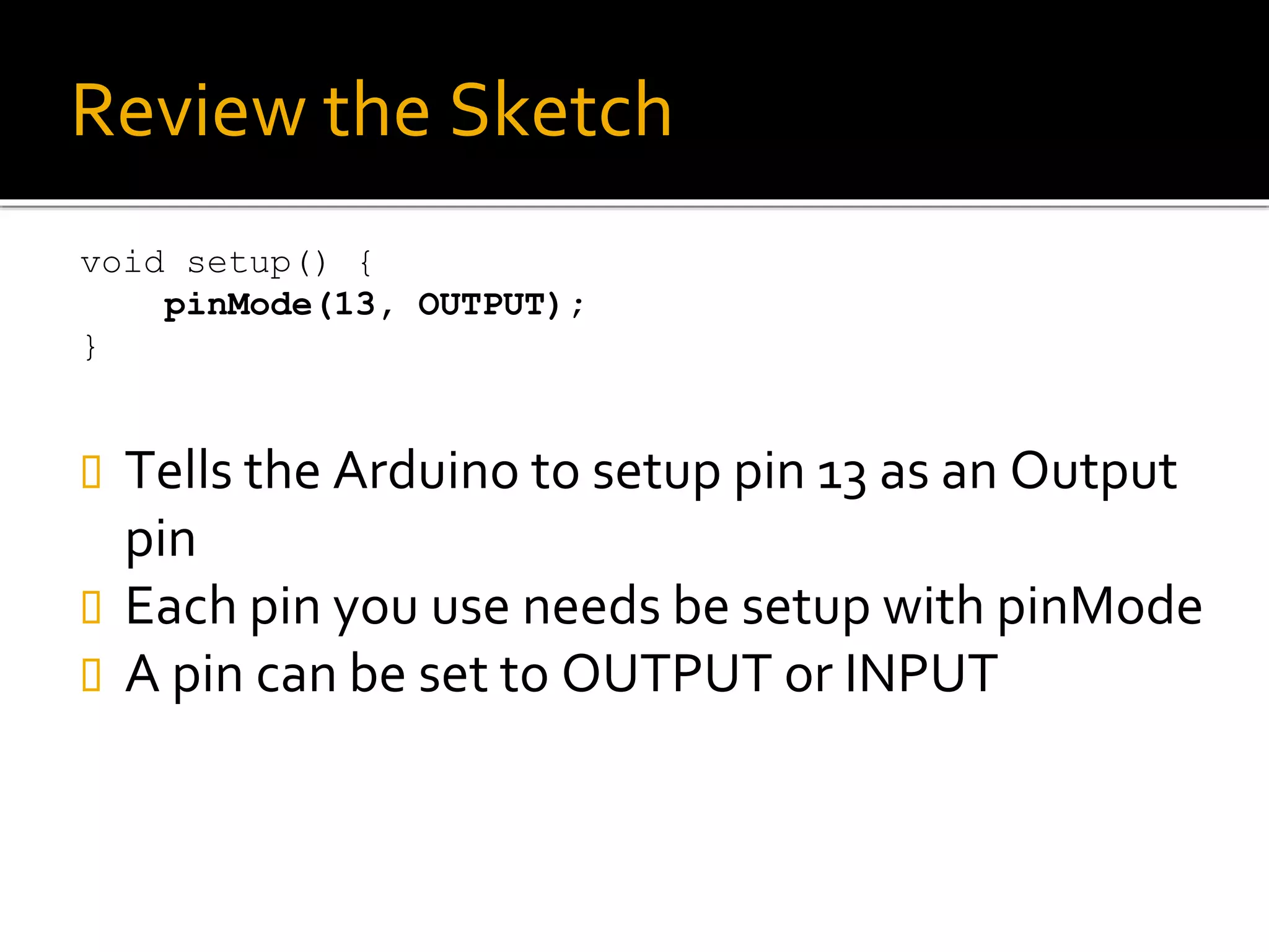 Review the Sketch
void setup() {
pinMode(13, OUTPUT);
}
 Tells the Arduino to setup pin 13 as an Output
pin
 Each pin you use needs be setup with pinMode
 A pin can be set to OUTPUT or INPUT
 