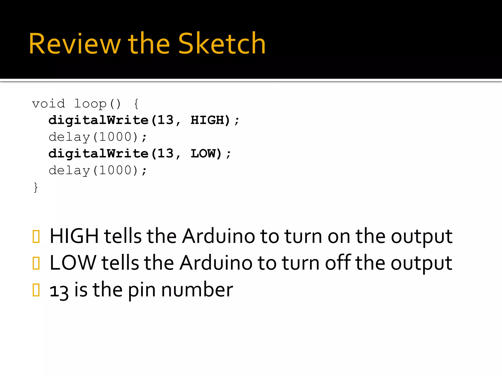 Review the Sketch
void loop() {
digitalWrite(13, HIGH);
delay(1000);
digitalWrite(13, LOW);
delay(1000);
}
 HIGH tells the Arduino to turn on the output
 LOW tells the Arduino to turn off the output
 13 is the pin number
 