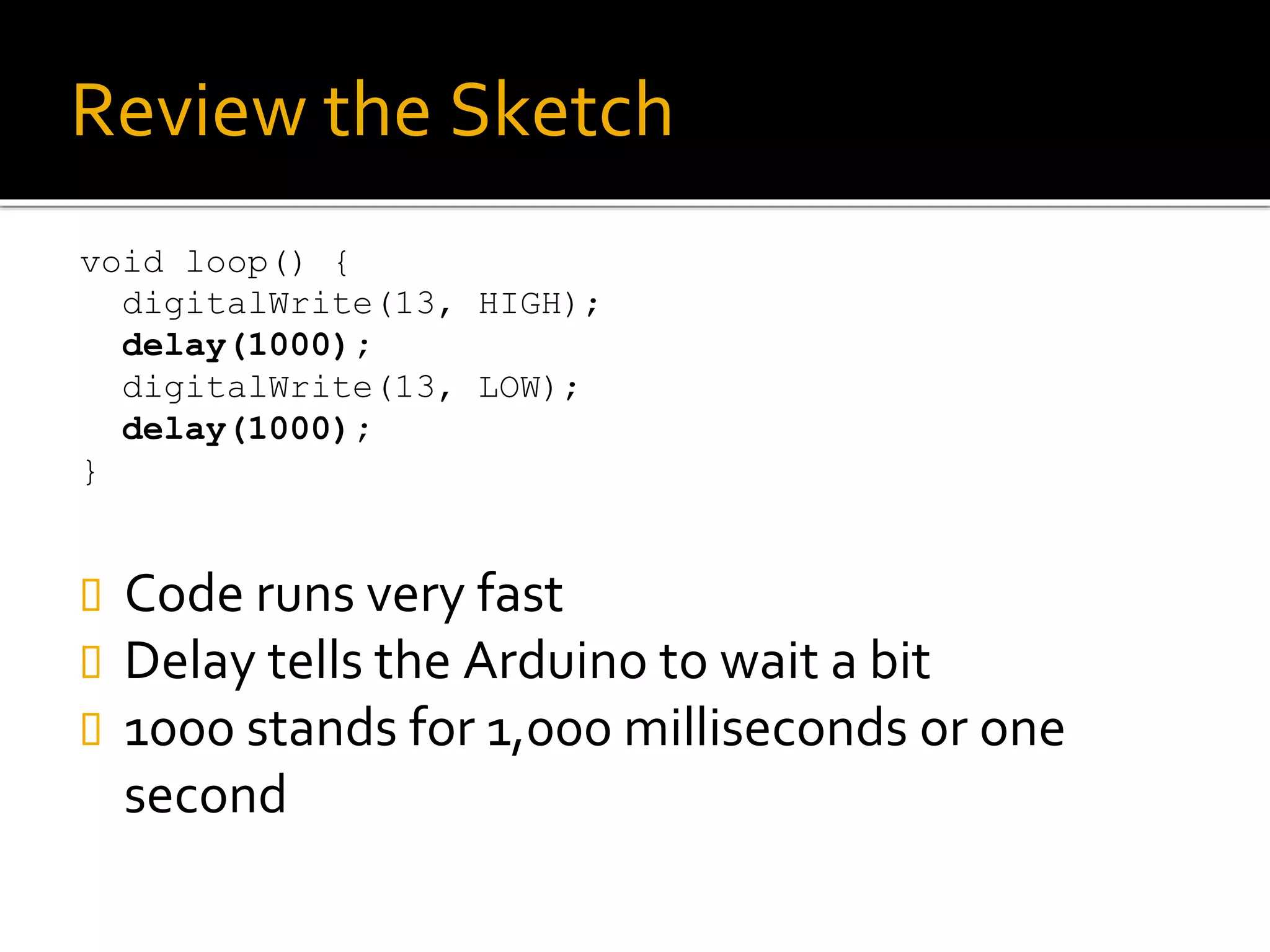 Review the Sketch
void loop() {
digitalWrite(13, HIGH);
delay(1000);
digitalWrite(13, LOW);
delay(1000);
}
 Code runs very fast
 Delay tells the Arduino to wait a bit
 1000 stands for 1,000 milliseconds or one
second
 