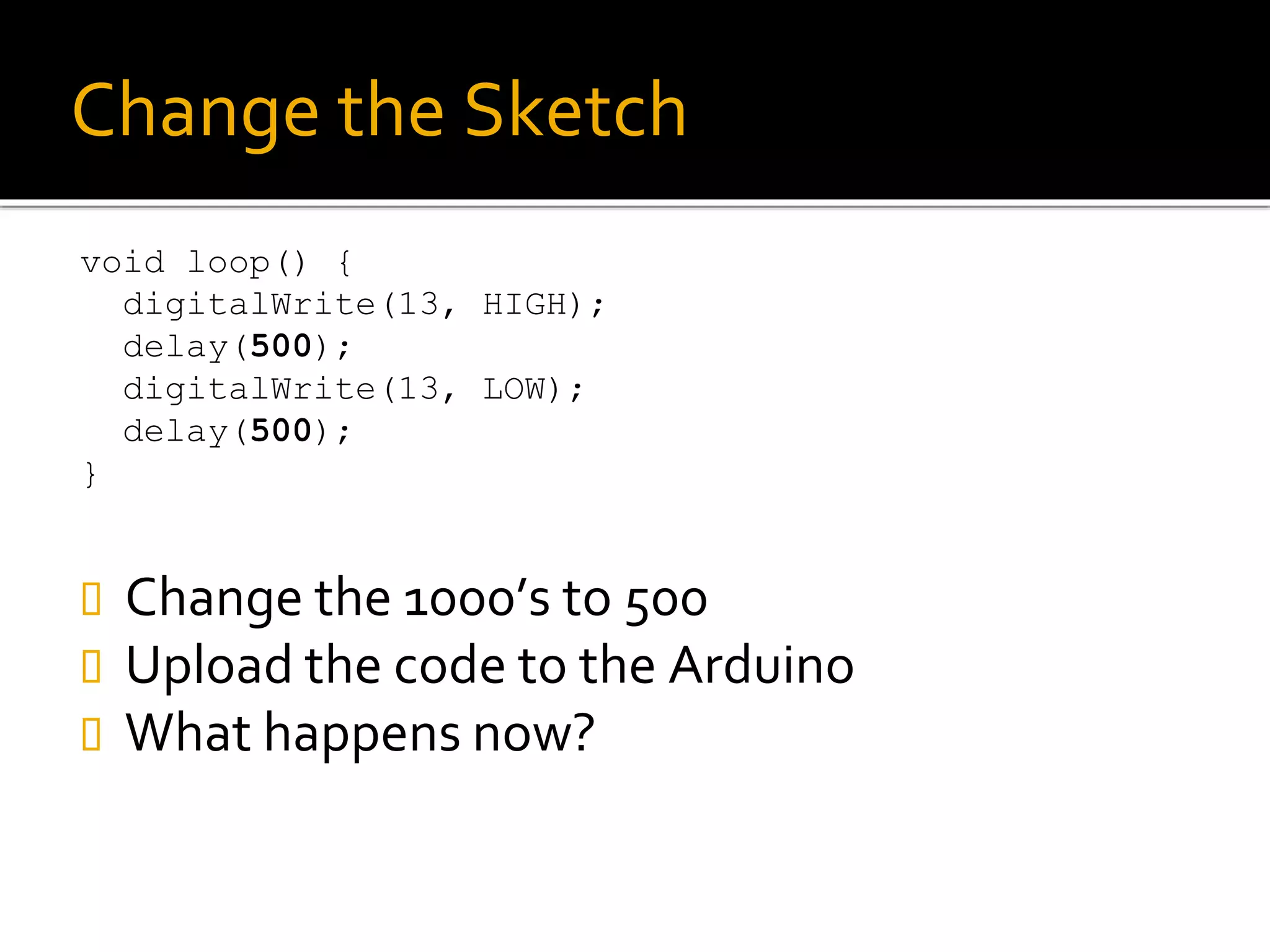 Change the Sketch
void loop() {
digitalWrite(13, HIGH);
delay(500);
digitalWrite(13, LOW);
delay(500);
}
 Change the 1000’s to 500
 Upload the code to the Arduino
 What happens now?
 