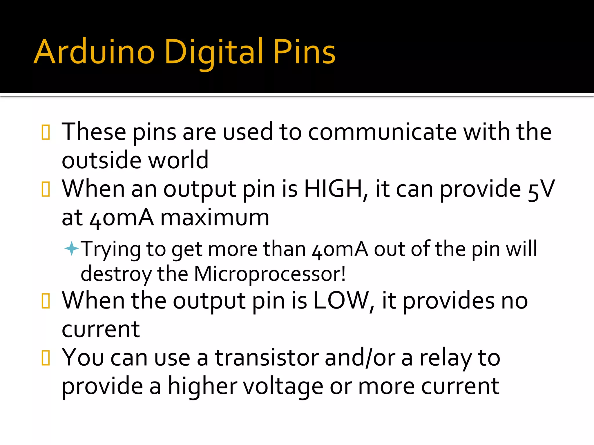 Arduino Digital Pins
 These pins are used to communicate with the
outside world
 When an output pin is HIGH, it can provide 5V
at 40mA maximum
Trying to get more than 40mA out of the pin will
destroy the Microprocessor!
 When the output pin is LOW, it provides no
current
 You can use a transistor and/or a relay to
provide a higher voltage or more current
 