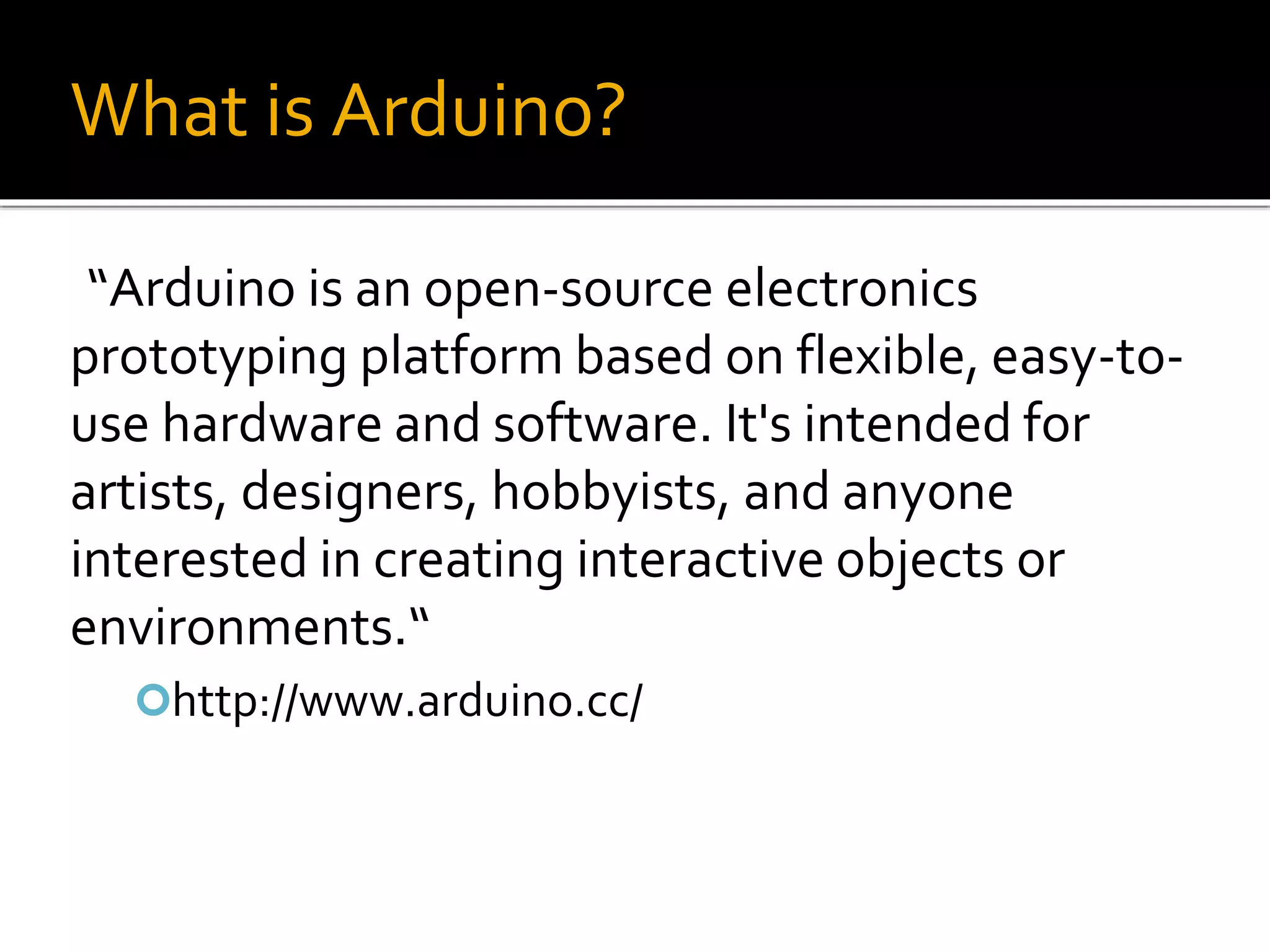 What is Arduino?
“Arduino is an open-source electronics
prototyping platform based on flexible, easy-to-
use hardware and software. It's intended for
artists, designers, hobbyists, and anyone
interested in creating interactive objects or
environments.“
http://www.arduino.cc/
 