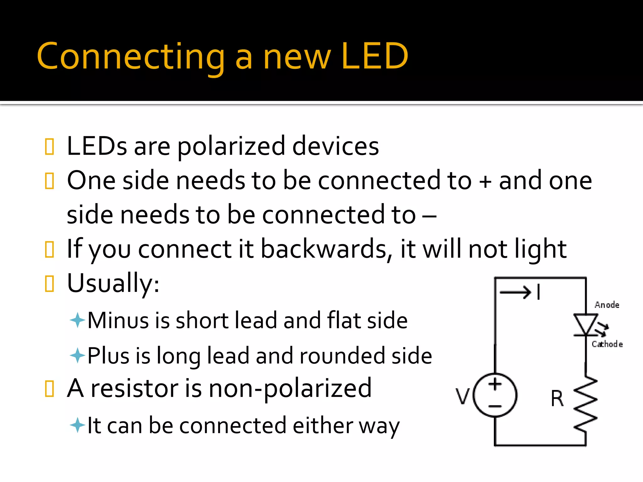 Connecting a new LED
 LEDs are polarized devices
 One side needs to be connected to + and one
side needs to be connected to –
 If you connect it backwards, it will not light
 Usually:
Minus is short lead and flat side
Plus is long lead and rounded side
 A resistor is non-polarized
It can be connected either way
 