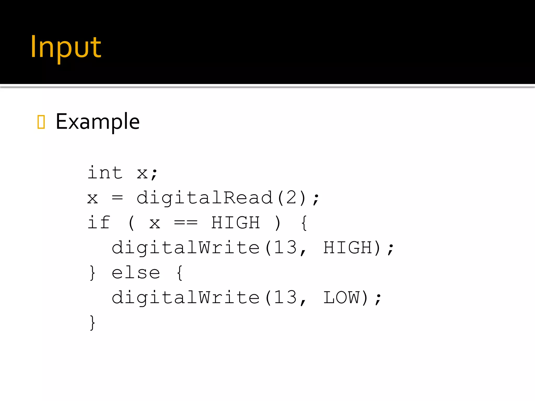 Input
 Example
int x;
x = digitalRead(2);
if ( x == HIGH ) {
digitalWrite(13, HIGH);
} else {
digitalWrite(13, LOW);
}
 