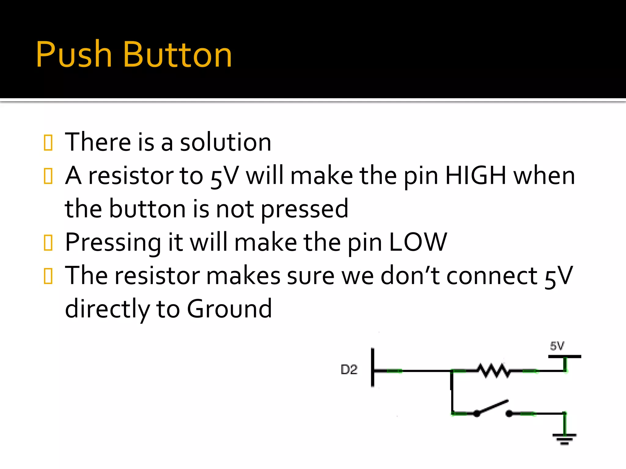 Push Button
 There is a solution
 A resistor to 5V will make the pin HIGH when
the button is not pressed
 Pressing it will make the pin LOW
 The resistor makes sure we don’t connect 5V
directly to Ground
 