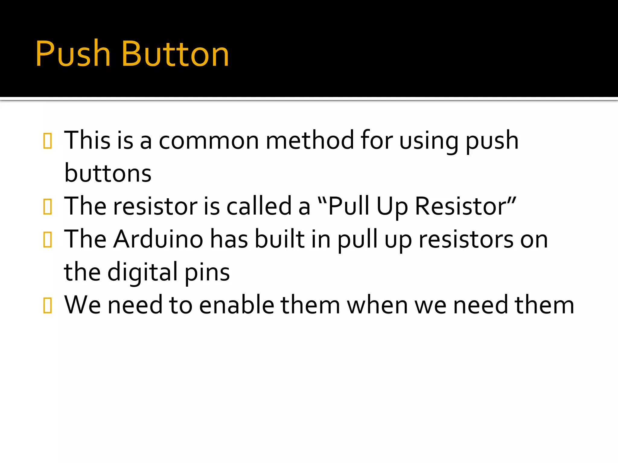 Push Button
 This is a common method for using push
buttons
 The resistor is called a “Pull Up Resistor”
 The Arduino has built in pull up resistors on
the digital pins
 We need to enable them when we need them
 