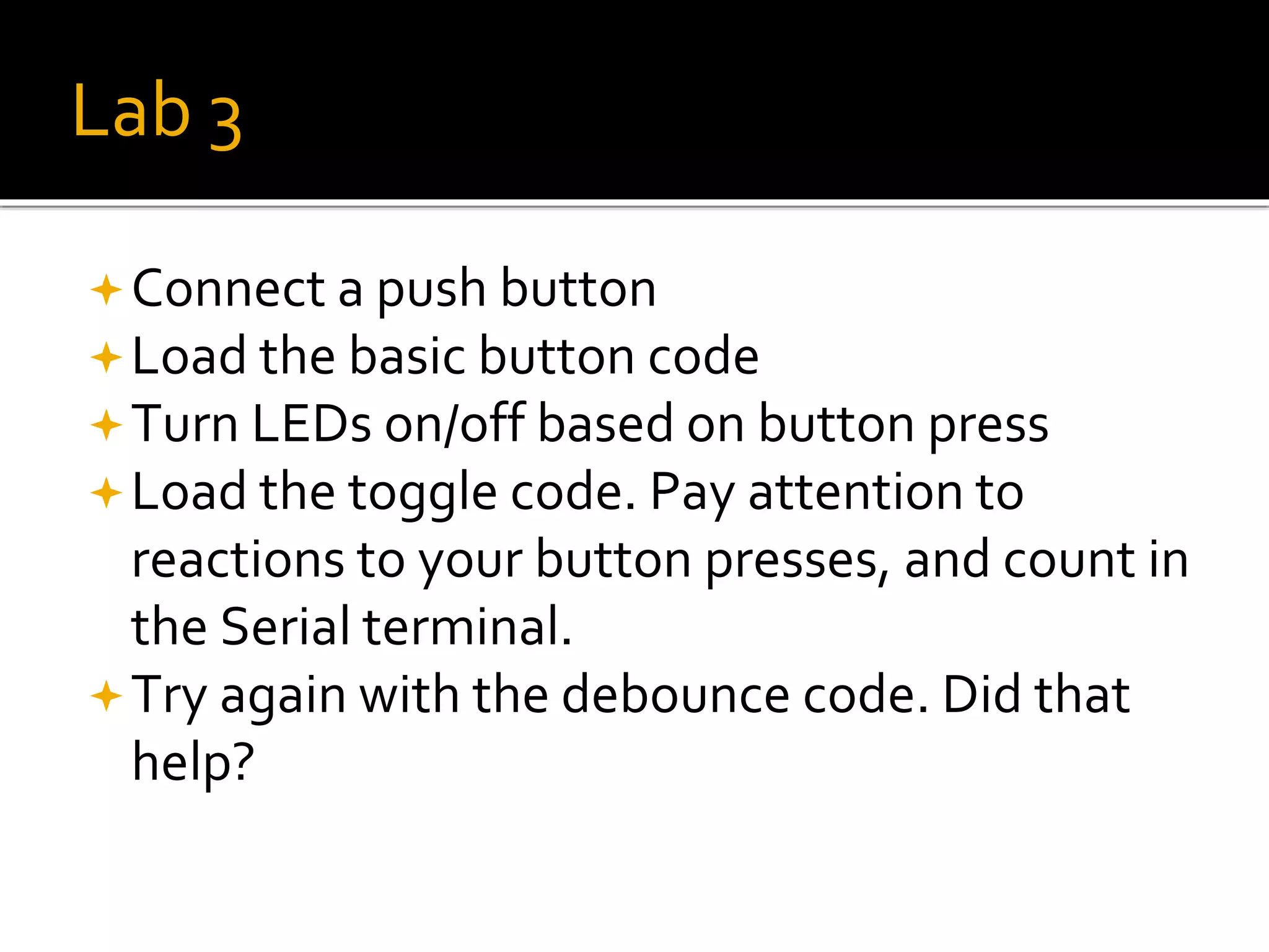 Lab 3
Connect a push button
Load the basic button code
Turn LEDs on/off based on button press
Load the toggle code. Pay attention to
reactions to your button presses, and count in
the Serial terminal.
Try again with the debounce code. Did that
help?
 