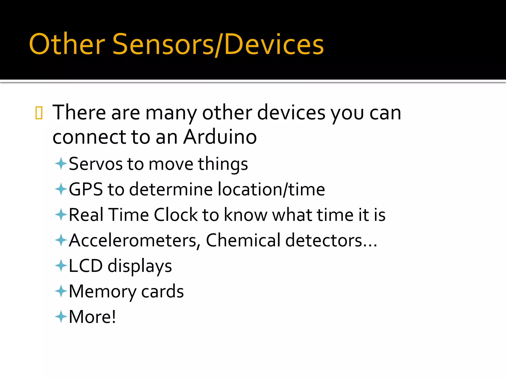 Other Sensors/Devices
 There are many other devices you can
connect to an Arduino
Servos to move things
GPS to determine location/time
Real Time Clock to know what time it is
Accelerometers, Chemical detectors…
LCD displays
Memory cards
More!
 