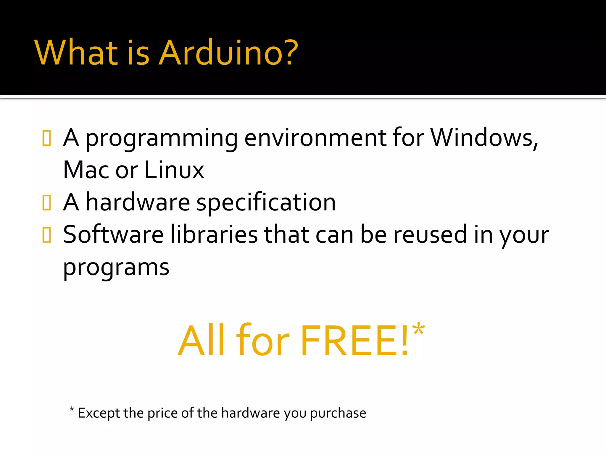 What is Arduino?
 A programming environment for Windows,
Mac or Linux
 A hardware specification
 Software libraries that can be reused in your
programs
All for FREE!*
* Except the price of the hardware you purchase
 