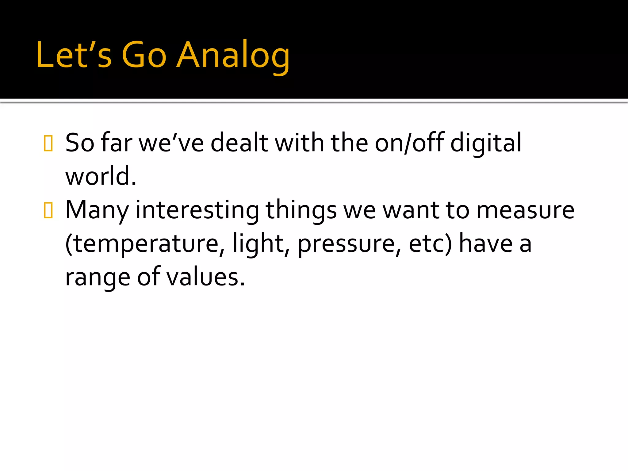 Let’s Go Analog
 So far we’ve dealt with the on/off digital
world.
 Many interesting things we want to measure
(temperature, light, pressure, etc) have a
range of values.
 