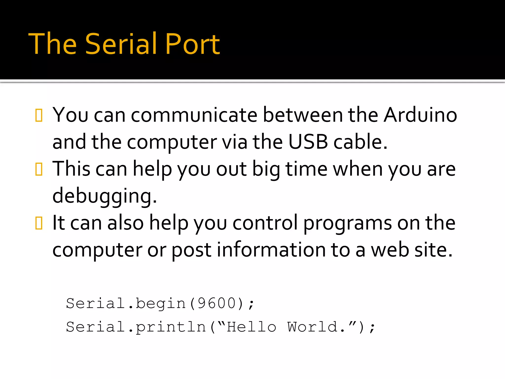 The Serial Port
 You can communicate between the Arduino
and the computer via the USB cable.
 This can help you out big time when you are
debugging.
 It can also help you control programs on the
computer or post information to a web site.
Serial.begin(9600);
Serial.println(“Hello World.”);
 