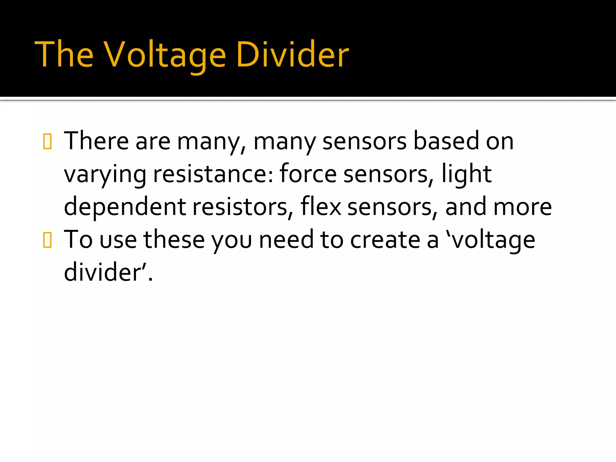 The Voltage Divider
 There are many, many sensors based on
varying resistance: force sensors, light
dependent resistors, flex sensors, and more
 To use these you need to create a ‘voltage
divider’.
 