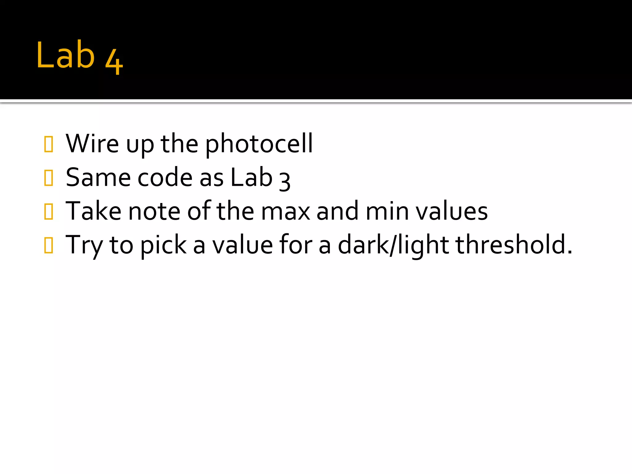 Lab 4
 Wire up the photocell
 Same code as Lab 3
 Take note of the max and min values
 Try to pick a value for a dark/light threshold.
 