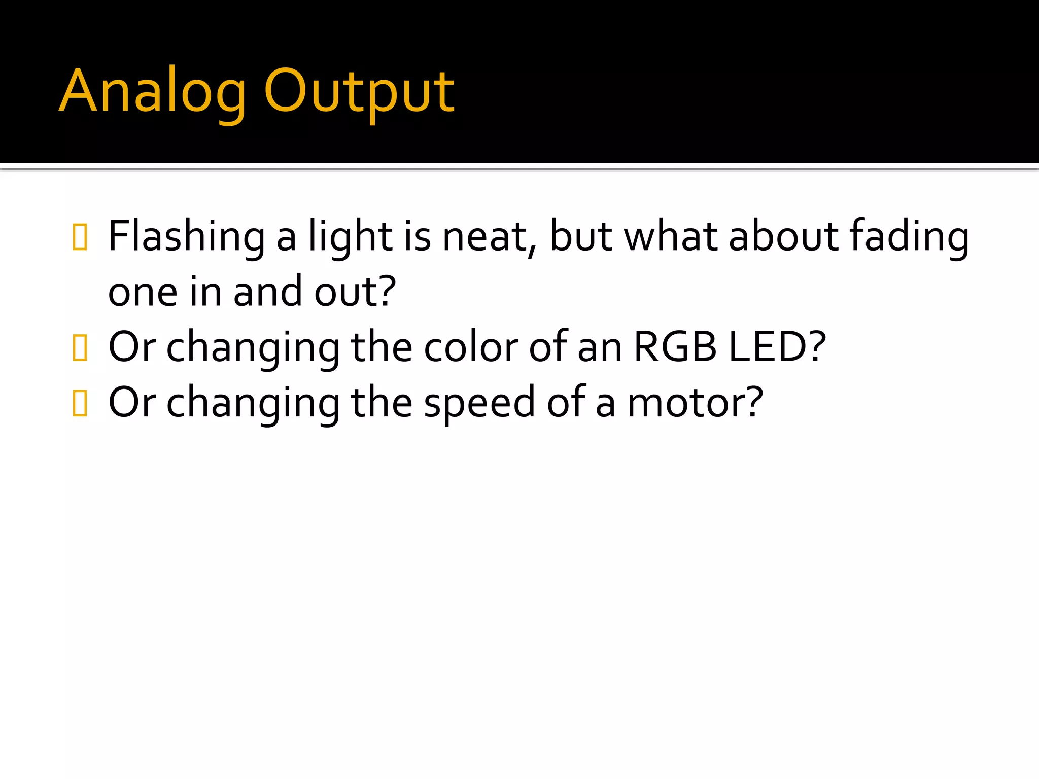 Analog Output
 Flashing a light is neat, but what about fading
one in and out?
 Or changing the color of an RGB LED?
 Or changing the speed of a motor?
 