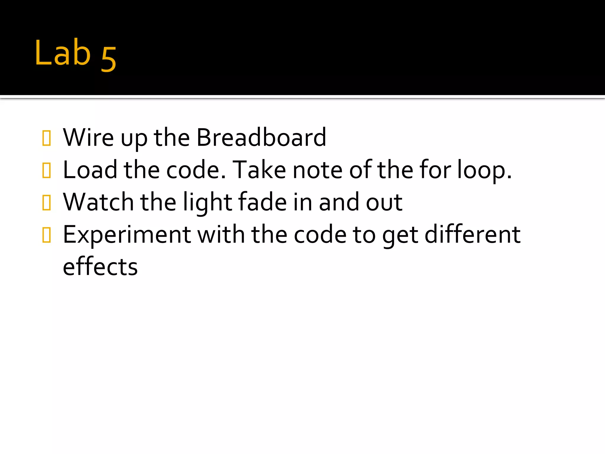 Lab 5
 Wire up the Breadboard
 Load the code. Take note of the for loop.
 Watch the light fade in and out
 Experiment with the code to get different
effects
 