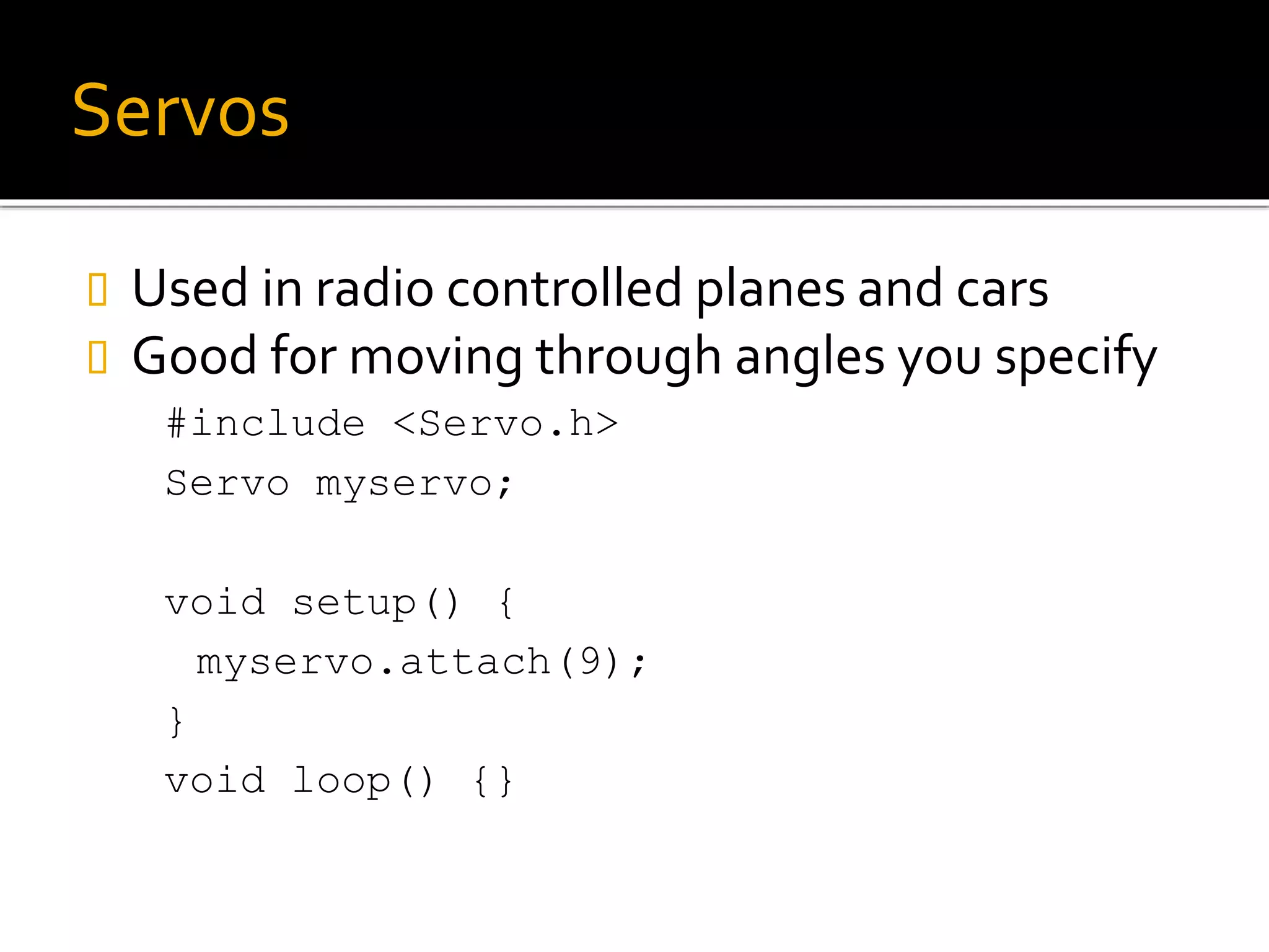 Servos
 Used in radio controlled planes and cars
 Good for moving through angles you specify
#include <Servo.h>
Servo myservo;
void setup() {
myservo.attach(9);
}
void loop() {}
 