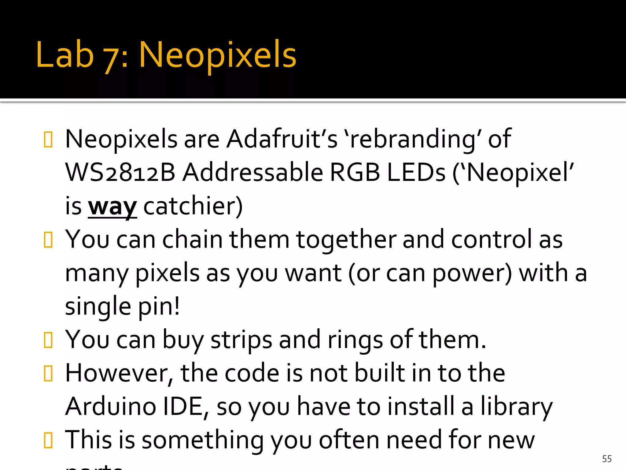 Lab 7: Neopixels
 Neopixels are Adafruit’s ‘rebranding’ of
WS2812B Addressable RGB LEDs (‘Neopixel’
is way catchier)
 You can chain them together and control as
many pixels as you want (or can power) with a
single pin!
 You can buy strips and rings of them.
 However, the code is not built in to the
Arduino IDE, so you have to install a library
 This is something you often need for new 55
 