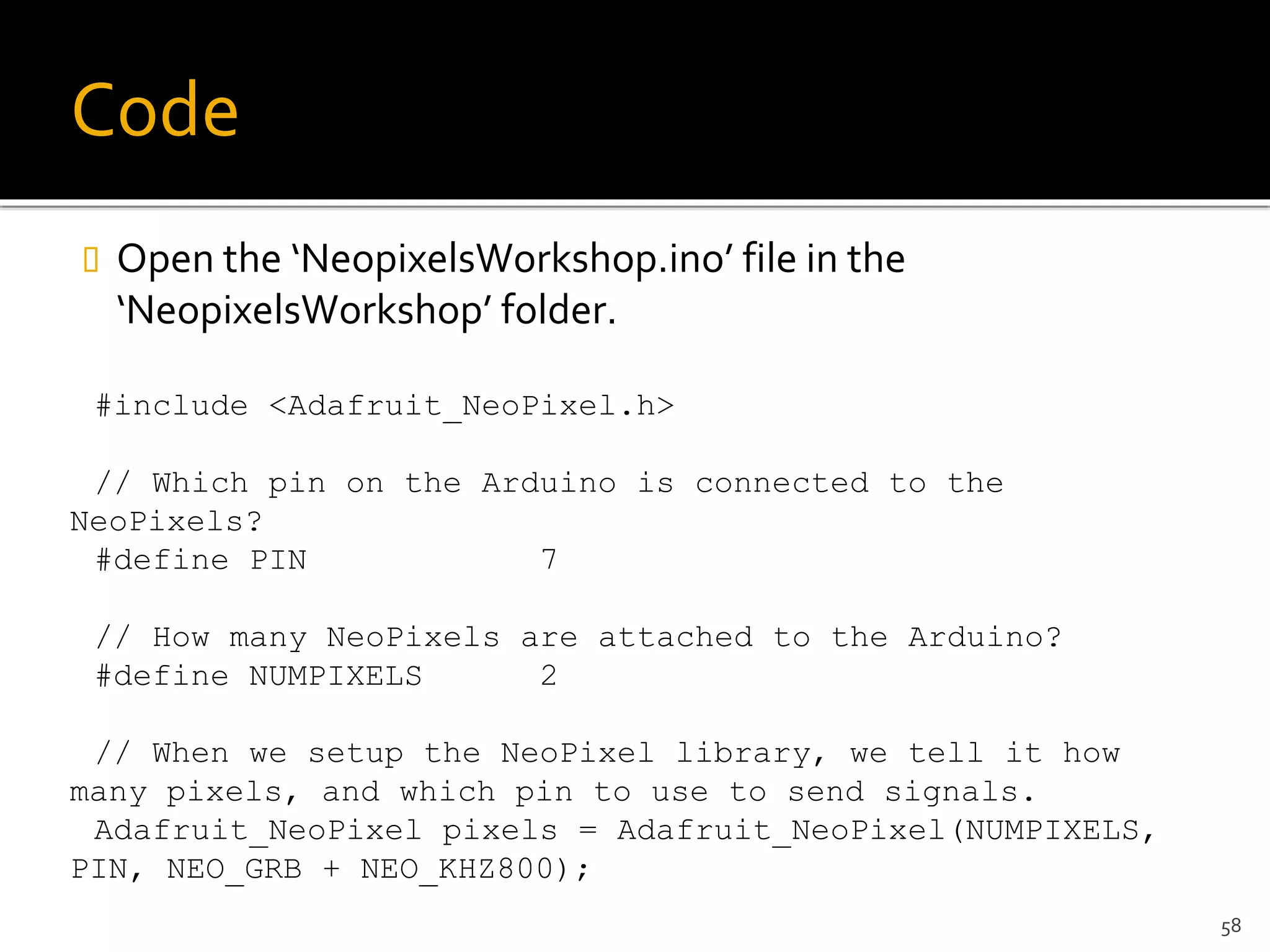 Code
 Open the ‘NeopixelsWorkshop.ino’ file in the
‘NeopixelsWorkshop’ folder.
#include <Adafruit_NeoPixel.h>
// Which pin on the Arduino is connected to the
NeoPixels?
#define PIN 7
// How many NeoPixels are attached to the Arduino?
#define NUMPIXELS 2
// When we setup the NeoPixel library, we tell it how
many pixels, and which pin to use to send signals.
Adafruit_NeoPixel pixels = Adafruit_NeoPixel(NUMPIXELS,
PIN, NEO_GRB + NEO_KHZ800);
58
 