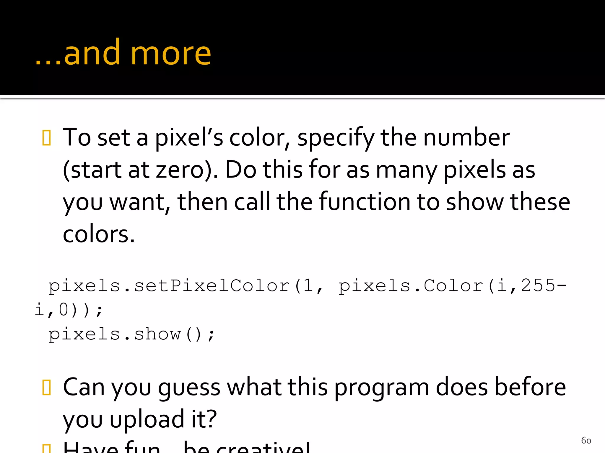 …and more
 To set a pixel’s color, specify the number
(start at zero). Do this for as many pixels as
you want, then call the function to show these
colors.
pixels.setPixelColor(1, pixels.Color(i,255-
i,0));
pixels.show();
 Can you guess what this program does before
you upload it?
60
 