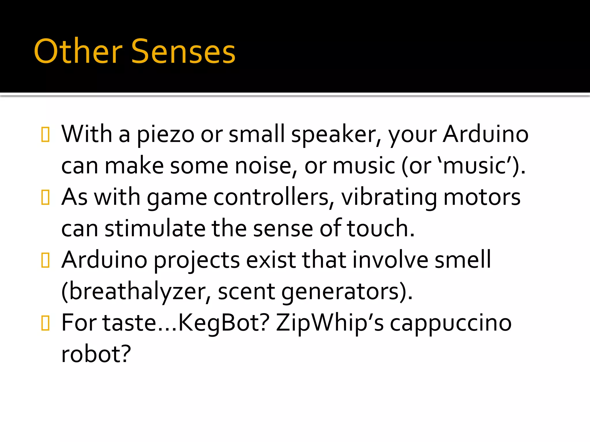 Other Senses
 With a piezo or small speaker, your Arduino
can make some noise, or music (or ‘music’).
 As with game controllers, vibrating motors
can stimulate the sense of touch.
 Arduino projects exist that involve smell
(breathalyzer, scent generators).
 For taste…KegBot? ZipWhip’s cappuccino
robot?
 