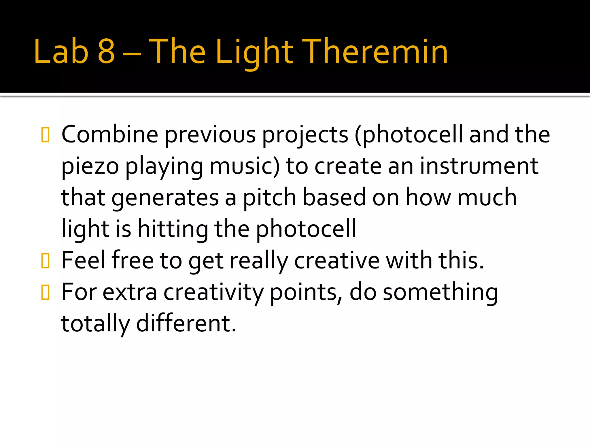Lab 8 – The Light Theremin
 Combine previous projects (photocell and the
piezo playing music) to create an instrument
that generates a pitch based on how much
light is hitting the photocell
 Feel free to get really creative with this.
 For extra creativity points, do something
totally different.
 