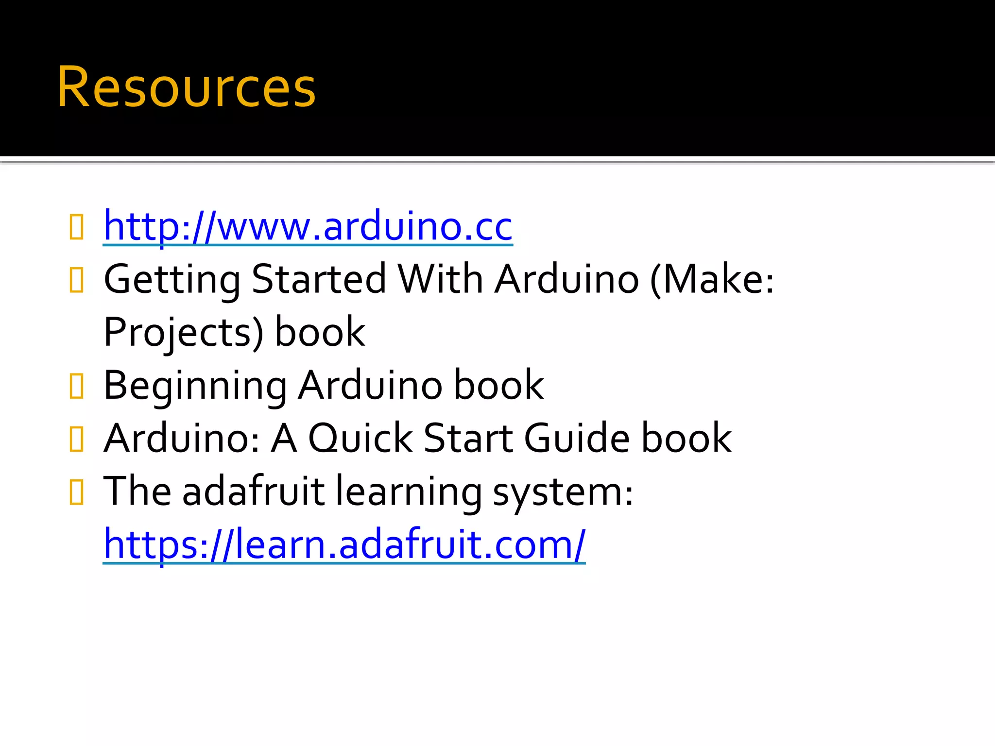 Resources
 http://www.arduino.cc
 Getting Started With Arduino (Make:
Projects) book
 Beginning Arduino book
 Arduino: A Quick Start Guide book
 The adafruit learning system:
https://learn.adafruit.com/
 
