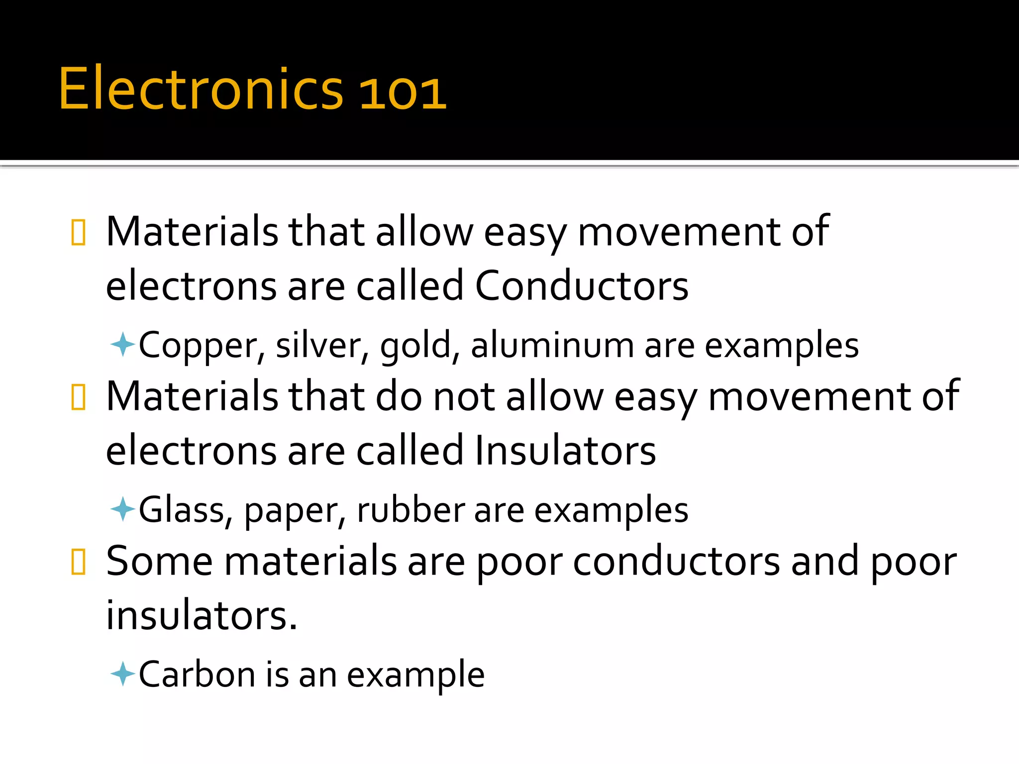Electronics 101
 Materials that allow easy movement of
electrons are called Conductors
Copper, silver, gold, aluminum are examples
 Materials that do not allow easy movement of
electrons are called Insulators
Glass, paper, rubber are examples
 Some materials are poor conductors and poor
insulators.
Carbon is an example
 