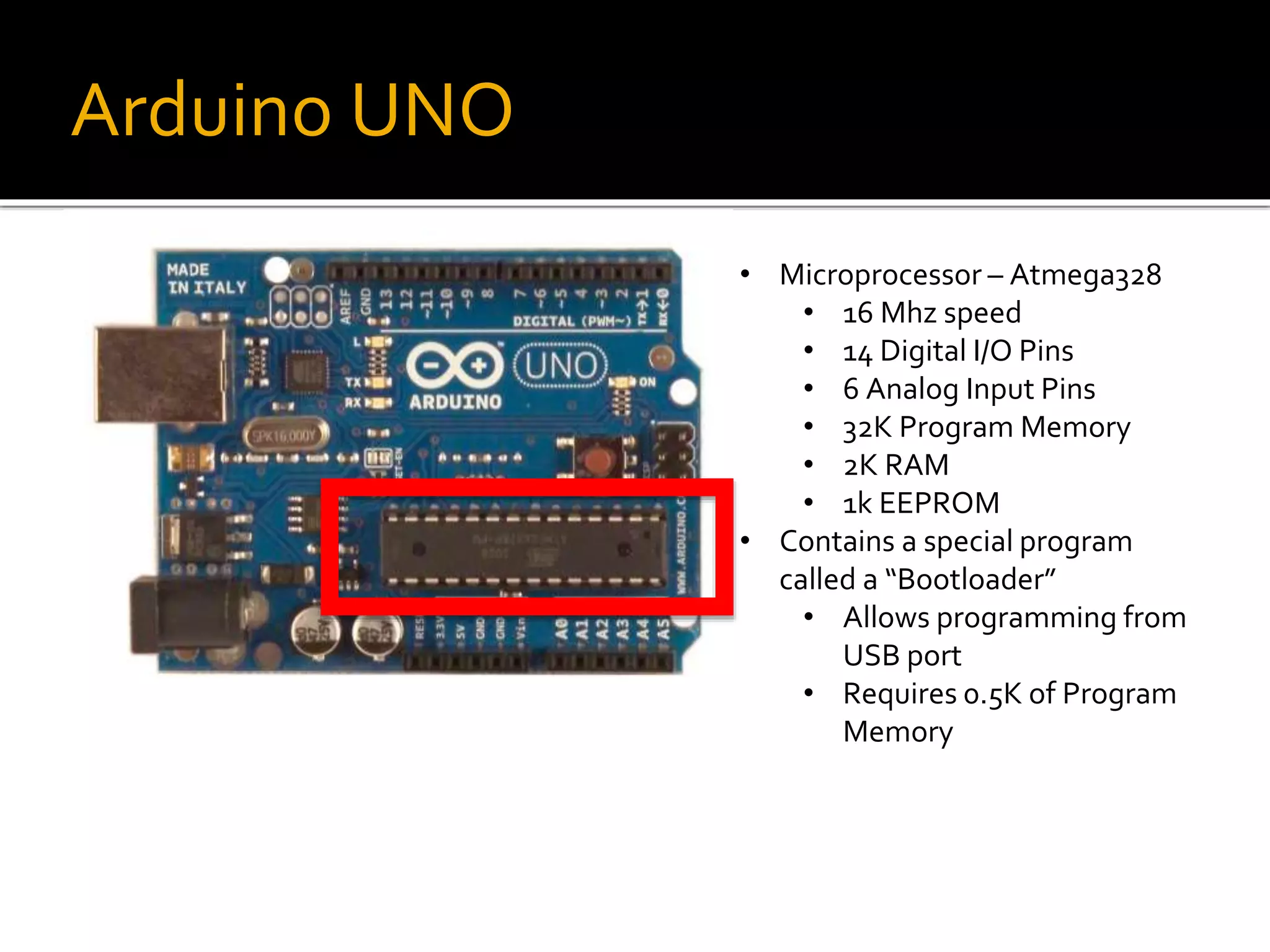 Arduino UNO
• Microprocessor – Atmega328
• 16 Mhz speed
• 14 Digital I/O Pins
• 6 Analog Input Pins
• 32K Program Memory
• 2K RAM
• 1k EEPROM
• Contains a special program
called a “Bootloader”
• Allows programming from
USB port
• Requires 0.5K of Program
Memory
 