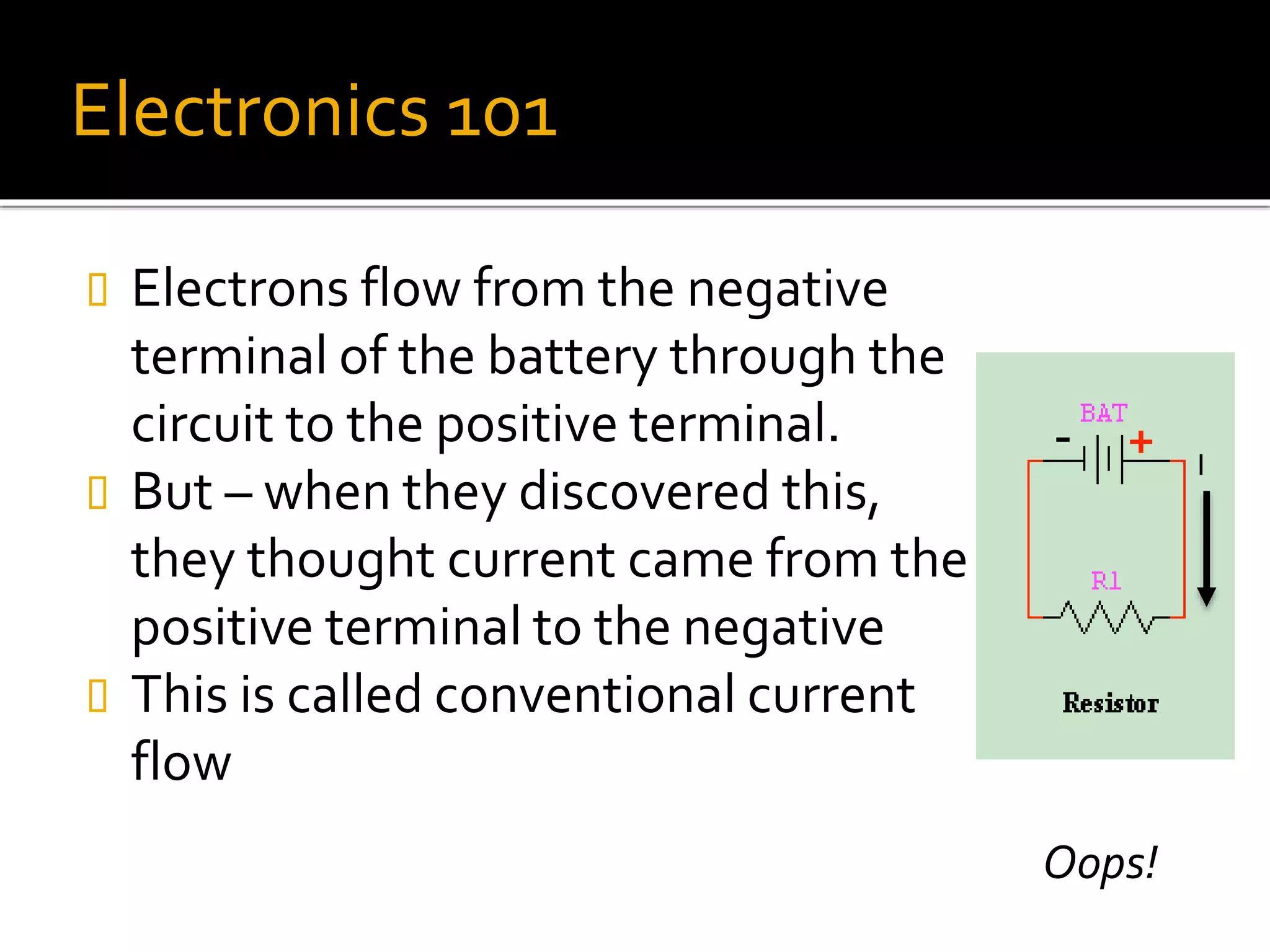 Electronics 101
 Electrons flow from the negative
terminal of the battery through the
circuit to the positive terminal.
 But – when they discovered this,
they thought current came from the
positive terminal to the negative
 This is called conventional current
flow
I
Oops!
 