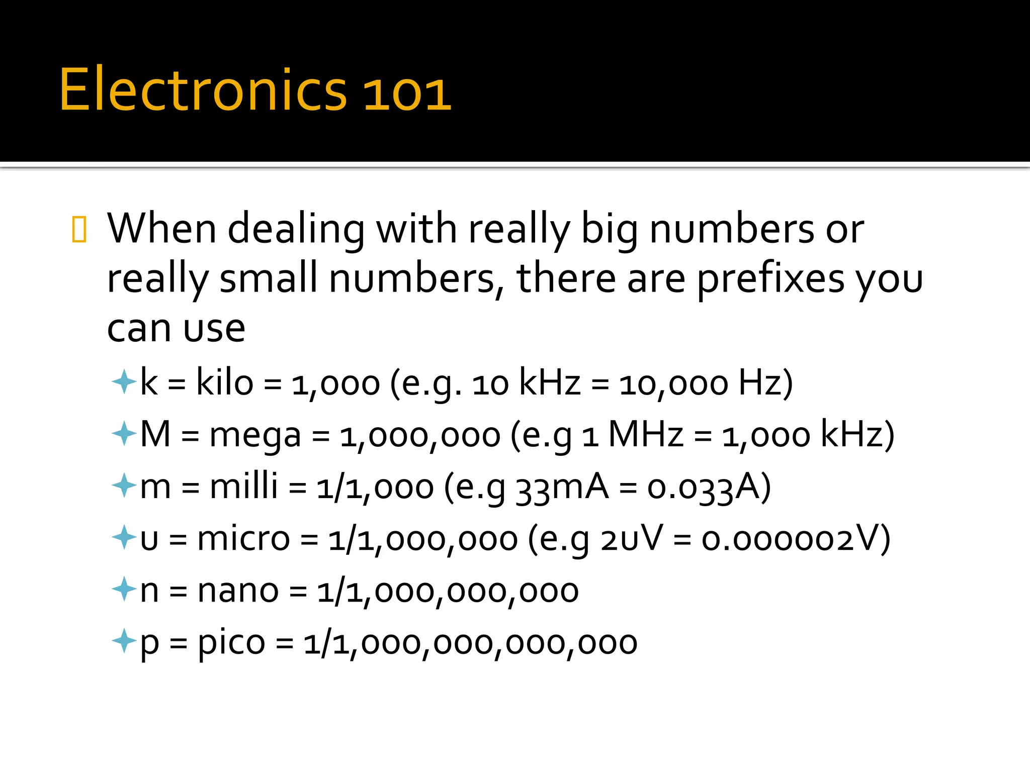 Electronics 101
 When dealing with really big numbers or
really small numbers, there are prefixes you
can use
k = kilo = 1,000 (e.g. 10 kHz = 10,000 Hz)
M = mega = 1,000,000 (e.g 1 MHz = 1,000 kHz)
m = milli = 1/1,000 (e.g 33mA = 0.033A)
u = micro = 1/1,000,000 (e.g 2uV = 0.000002V)
n = nano = 1/1,000,000,000
p = pico = 1/1,000,000,000,000
 