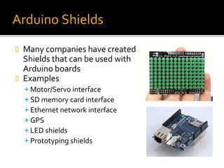 Arduino Shields
 Many companies have created
Shields that can be used with
Arduino boards
 Examples
Motor/Servo interface
SD memory card interface
Ethernet network interface
GPS
LED shields
Prototyping shields
 