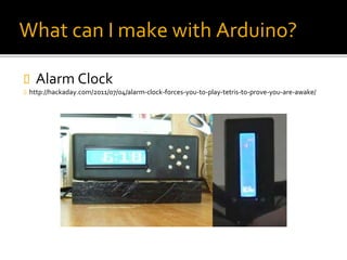 What can I make with Arduino?
 Alarm Clock
 http://hackaday.com/2011/07/04/alarm-clock-forces-you-to-play-tetris-to-prove-you-are-awake/
 