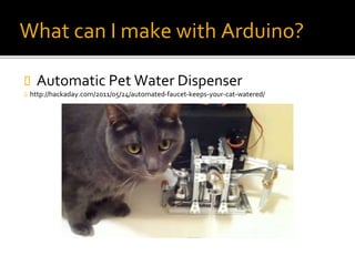 What can I make with Arduino?
 Automatic Pet Water Dispenser
 http://hackaday.com/2011/05/24/automated-faucet-keeps-your-cat-watered/
 