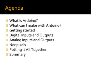 Agenda
 What is Arduino?
 What can I make with Arduino?
 Getting started
 Digital Inputs and Outputs
 Analog Inputs and Outputs
 Neopixels
 Putting It All Together
 Summary
 