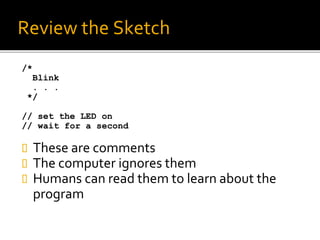 Review the Sketch
/*
Blink
. . .
*/
// set the LED on
// wait for a second
 These are comments
 The computer ignores them
 Humans can read them to learn about the
program
 