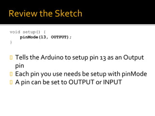 Review the Sketch
void setup() {
pinMode(13, OUTPUT);
}
 Tells the Arduino to setup pin 13 as an Output
pin
 Each pin you use needs be setup with pinMode
 A pin can be set to OUTPUT or INPUT
 