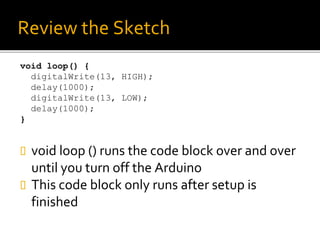 Review the Sketch
void loop() {
digitalWrite(13, HIGH);
delay(1000);
digitalWrite(13, LOW);
delay(1000);
}
 void loop () runs the code block over and over
until you turn off the Arduino
 This code block only runs after setup is
finished
 