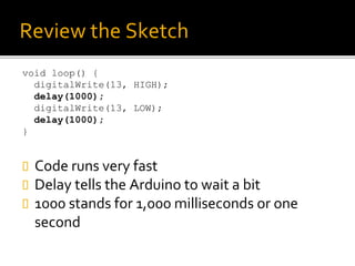 Review the Sketch
void loop() {
digitalWrite(13, HIGH);
delay(1000);
digitalWrite(13, LOW);
delay(1000);
}
 Code runs very fast
 Delay tells the Arduino to wait a bit
 1000 stands for 1,000 milliseconds or one
second
 